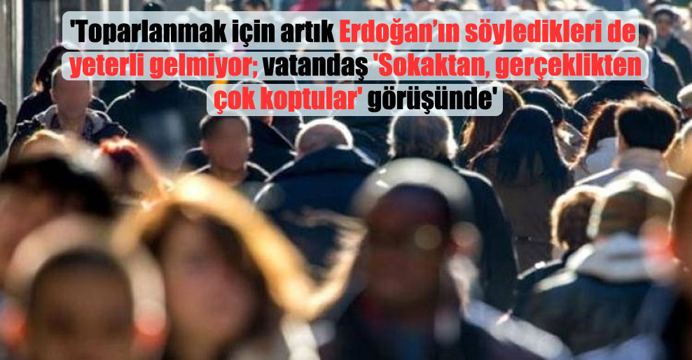 ‘Toparlanmak için artık Erdoğan’ın söyledikleri de yeterli gelmiyor; vatandaş ‘Sokaktan, gerçeklikten çok koptular’ görüşünde’