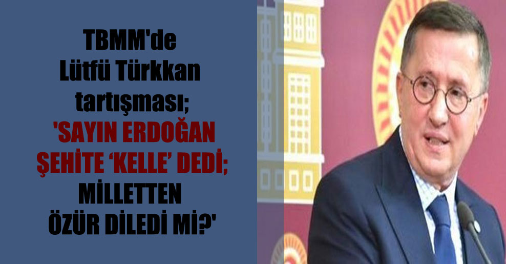 TBMM’de Lütfü Türkkan tartışması; ‘Sayın Erdoğan şehite ‘kelle’ dedi; milletten özür diledi mi?’