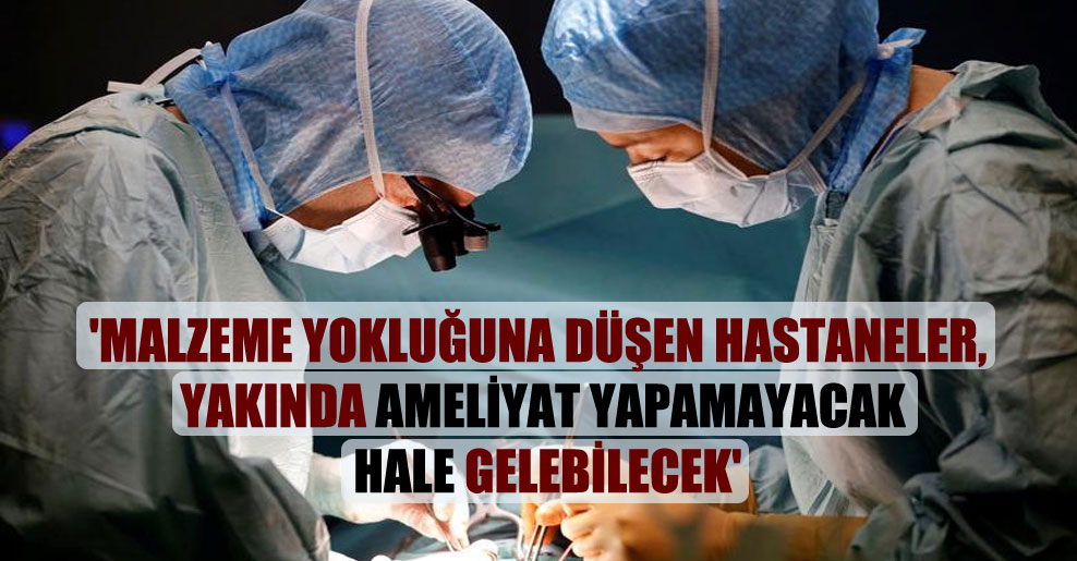 ‘Malzeme yokluğuna düşen hastaneler, yakında ameliyat yapamayacak hale gelebilecek’