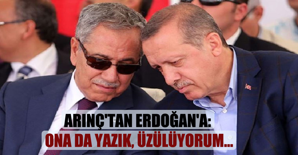 Arınç’tan Erdoğan’a: Ona da yazık, üzülüyorum…