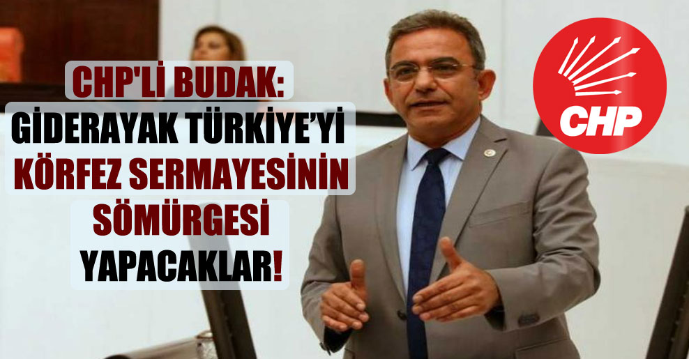 CHP’li Budak: Giderayak Türkiye’yi Körfez sermayesinin sömürgesi yapacaklar!