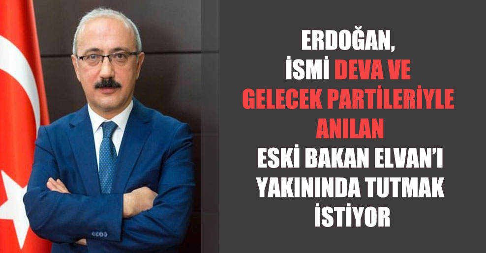 Erdoğan, ismi DEVA ve Gelecek partileriyle anılan eski Bakan Elvan’ı yakınında tutmak istiyor