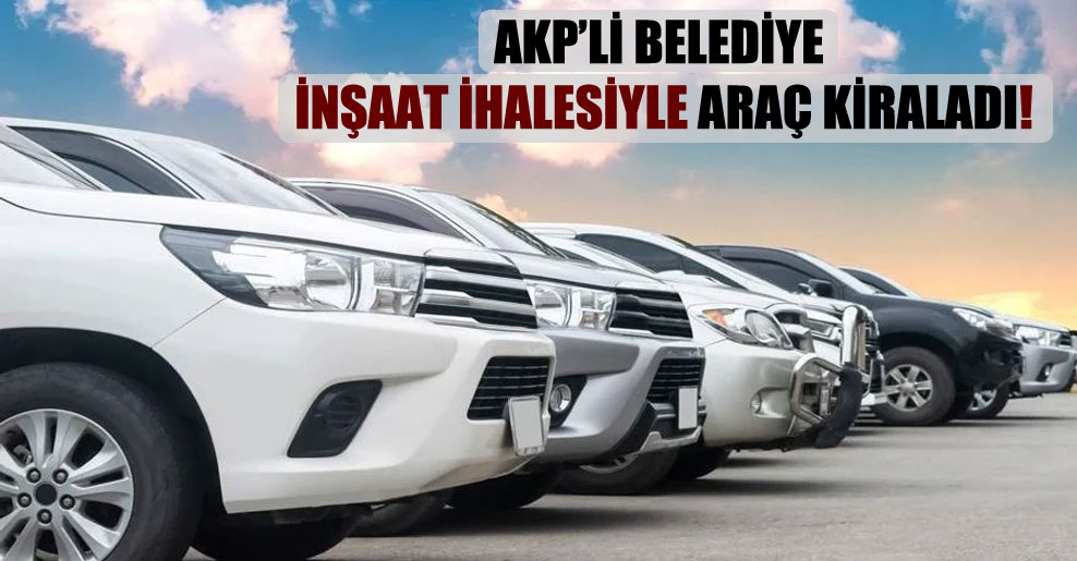 AKP’li belediye inşaat ihalesiyle araç kiraladı!