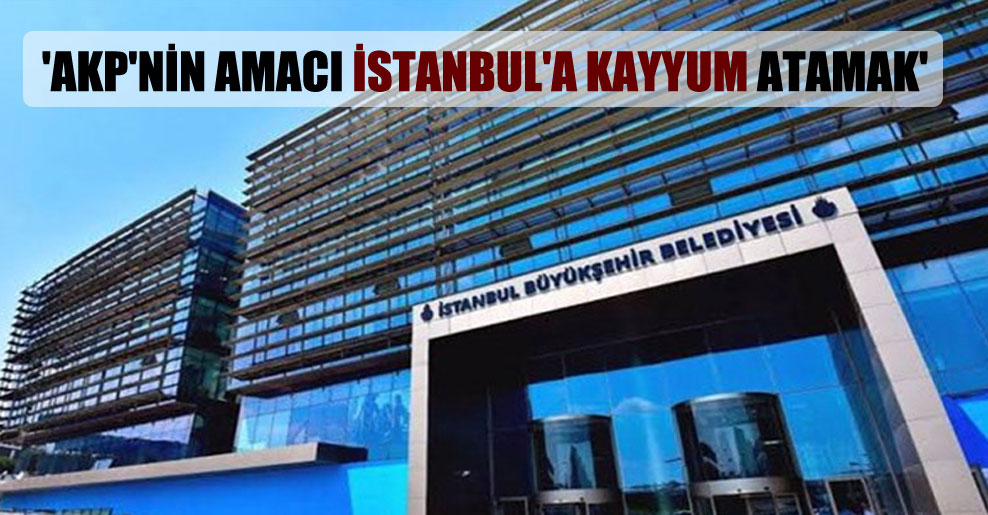 ‘AKP’nin amacı İstanbul’a kayyum atamak’