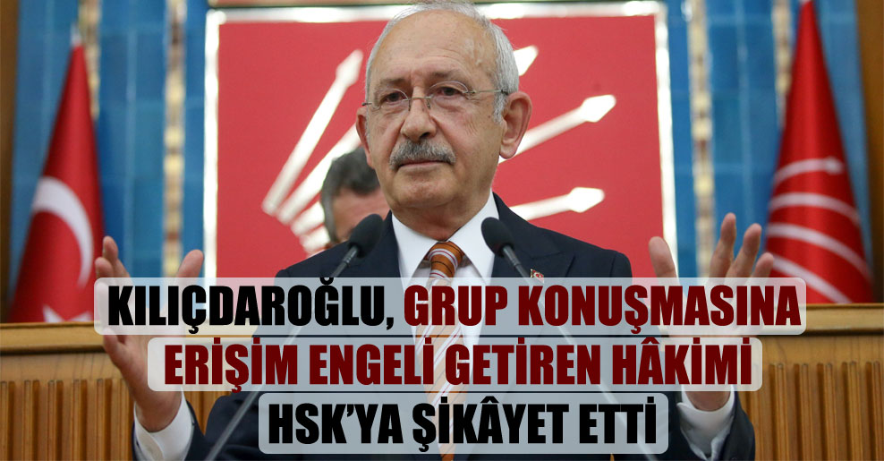 Kılıçdaroğlu, grup konuşmasına erişim engeli getiren hâkimi HSK’ya şikâyet etti