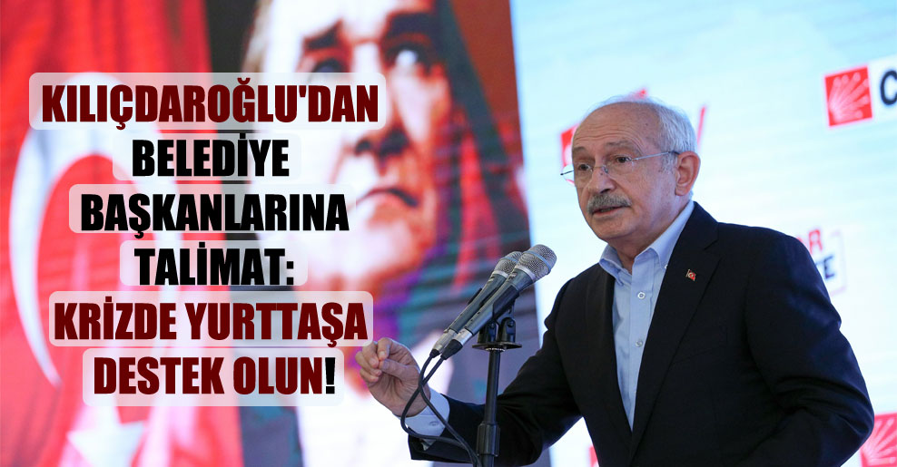 Kılıçdaroğlu’dan belediye başkanlarına talimat: Krizde yurttaşa destek olun!