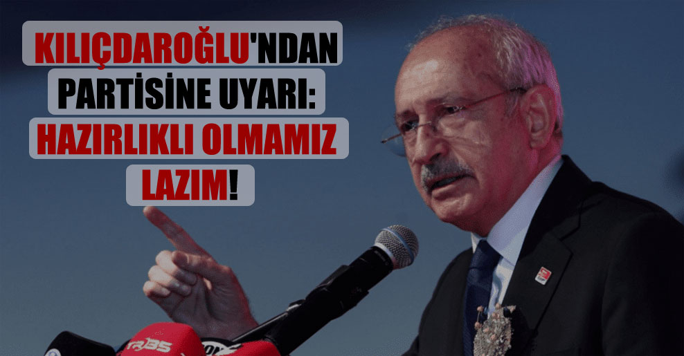Kılıçdaroğlu’ndan partisine uyarı: Hazırlıklı olmamız lazım!
