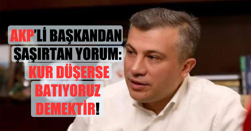 AKP’li Başkandan şaşırtan yorum: Kur düşerse batıyoruz demektir!