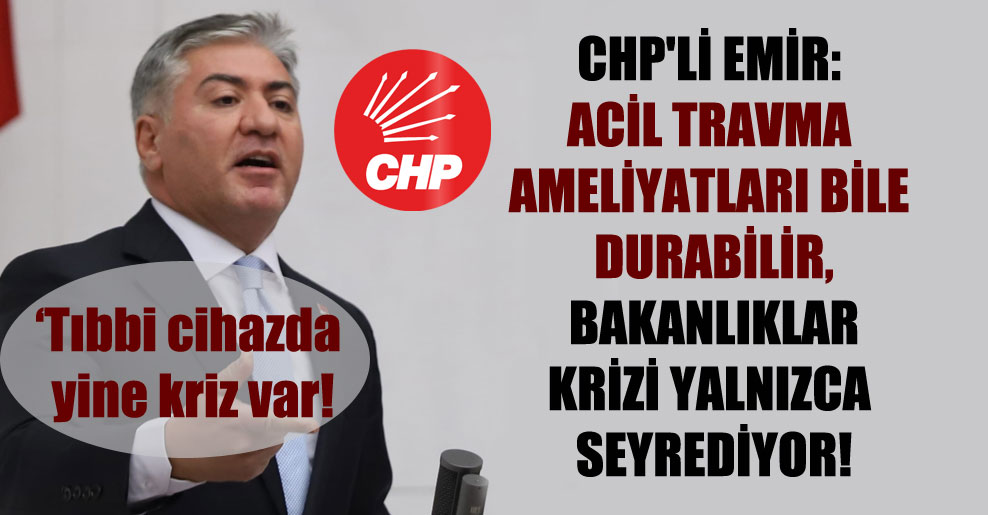 CHP’li Emir: Acil travma ameliyatları bile durabilir, bakanlıklar krizi yalnızca seyrediyor!