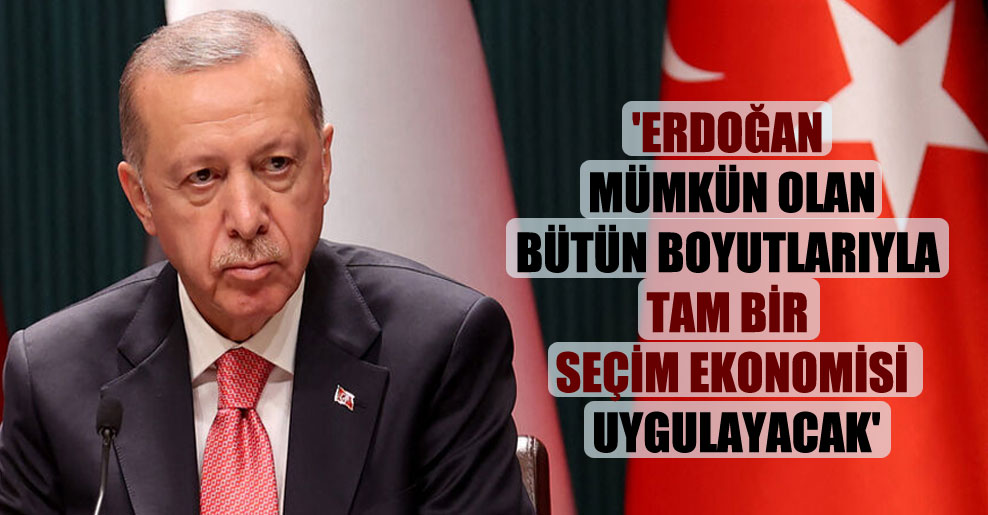 ‘Erdoğan mümkün olan bütün boyutlarıyla tam bir seçim ekonomisi uygulayacak’