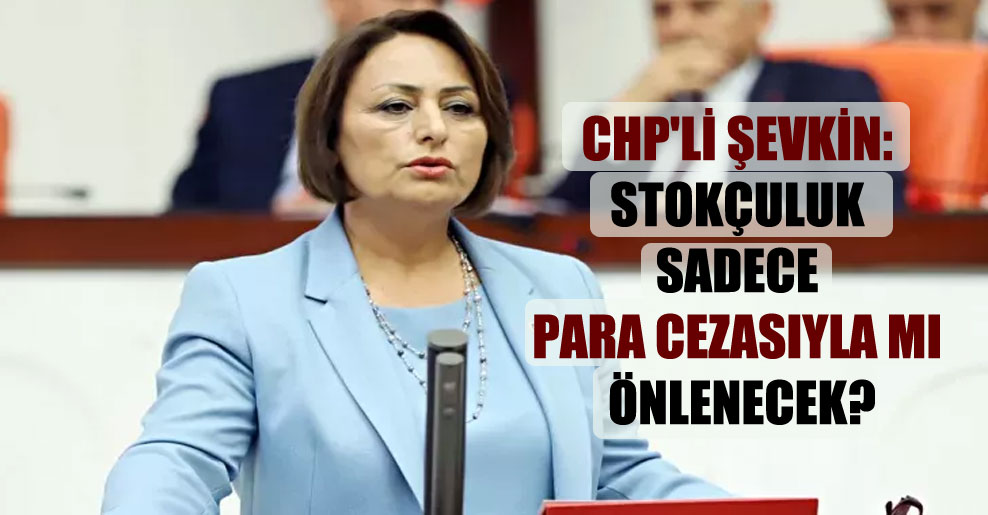 CHP’li Şevkin: Stokçuluk sadece para cezasıyla mı önlenecek?