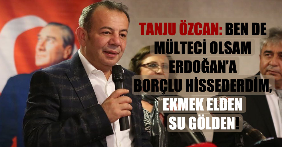 Tanju Özcan: Ben de mülteci olsam Erdoğan’a borçlu hissederdim, ekmek elden su gölden!