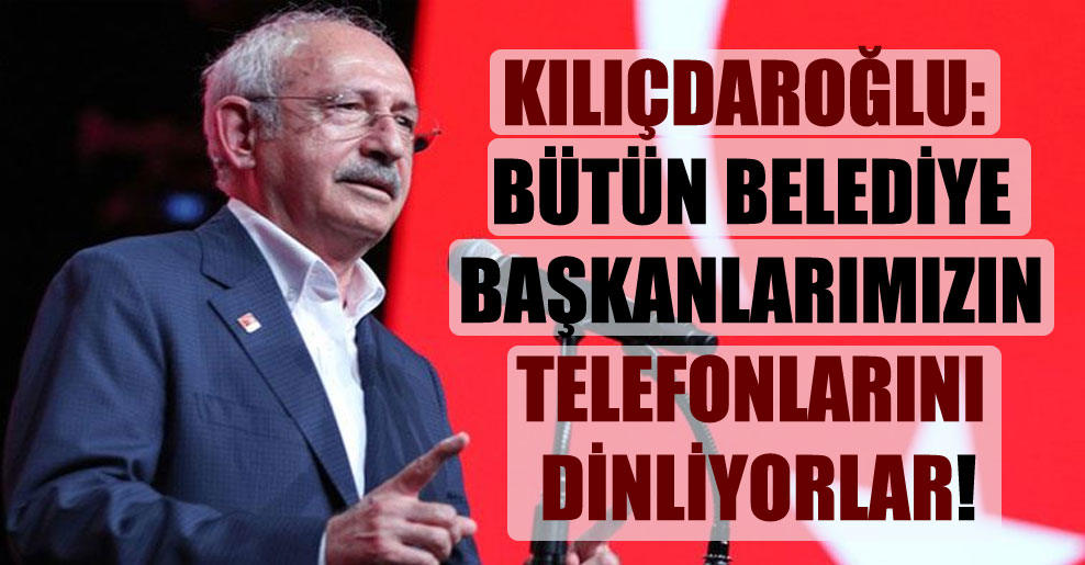 Kılıçdaroğlu: Bütün belediye başkanlarımızın telefonlarını dinliyorlar!