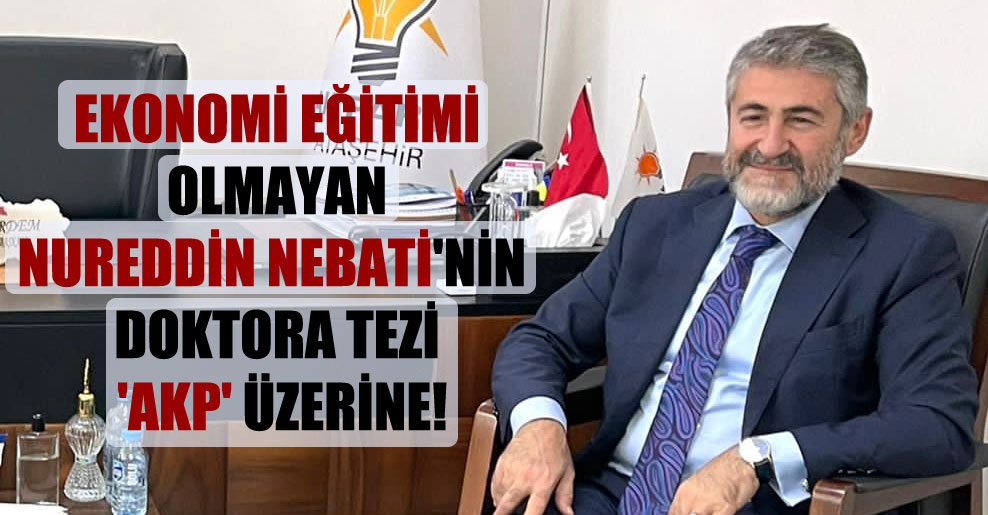 Ekonomi eğitimi olmayan Nureddin Nebati’nin doktora tezi ‘AKP’ üzerine!