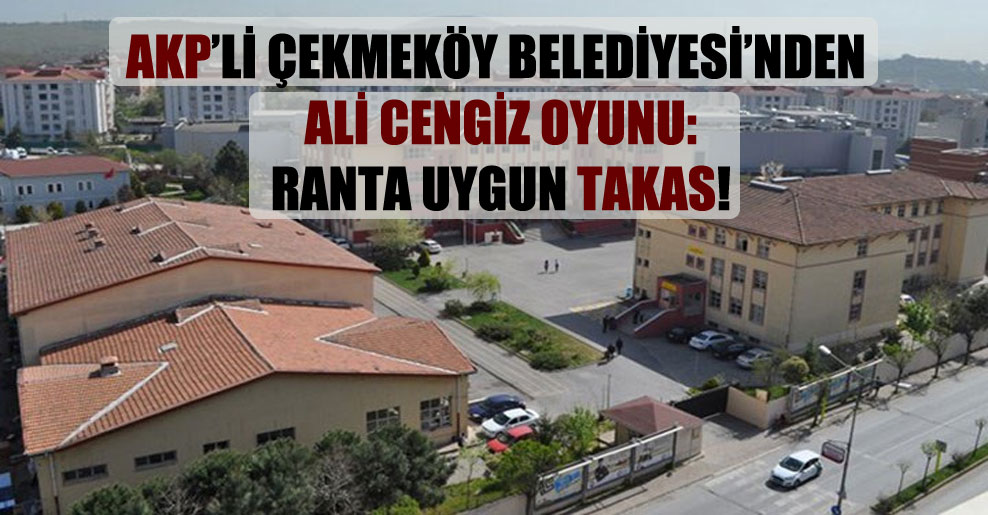 AKP’li Çekmeköy Belediyesi’nden Ali Cengiz oyunu: Ranta uygun takas!