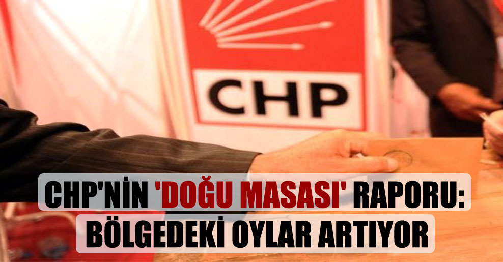 CHP’nin ‘Doğu Masası’ raporu: Bölgedeki oylar artıyor