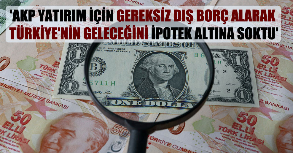 ‘AKP yatırım için gereksiz dış borç alarak Türkiye’nin geleceğini ipotek altına soktu’