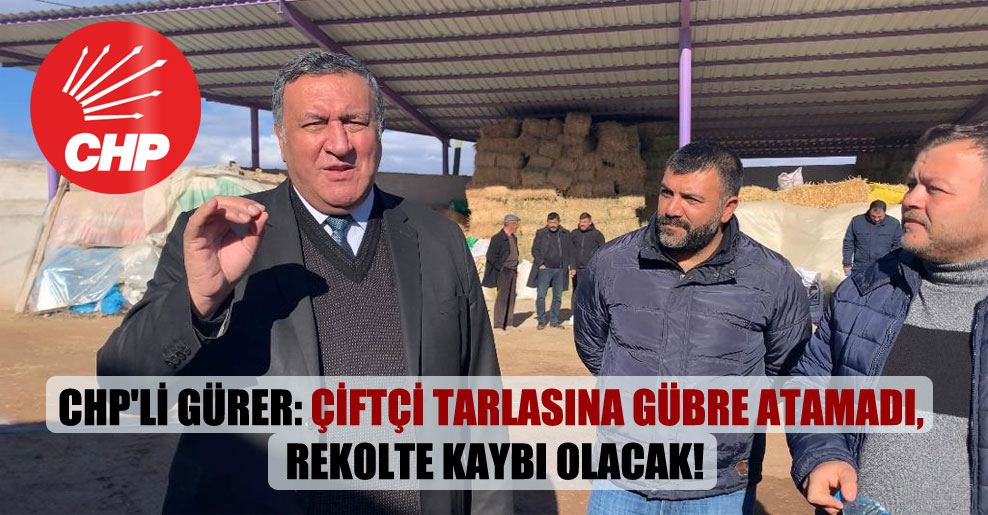 CHP’li Gürer: Çiftçi tarlasına gübre atamadı, rekolte kaybı olacak!
