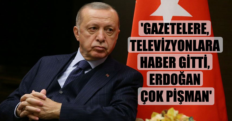 ‘Gazetelere, televizyonlara haber gitti, Erdoğan çok pişman’