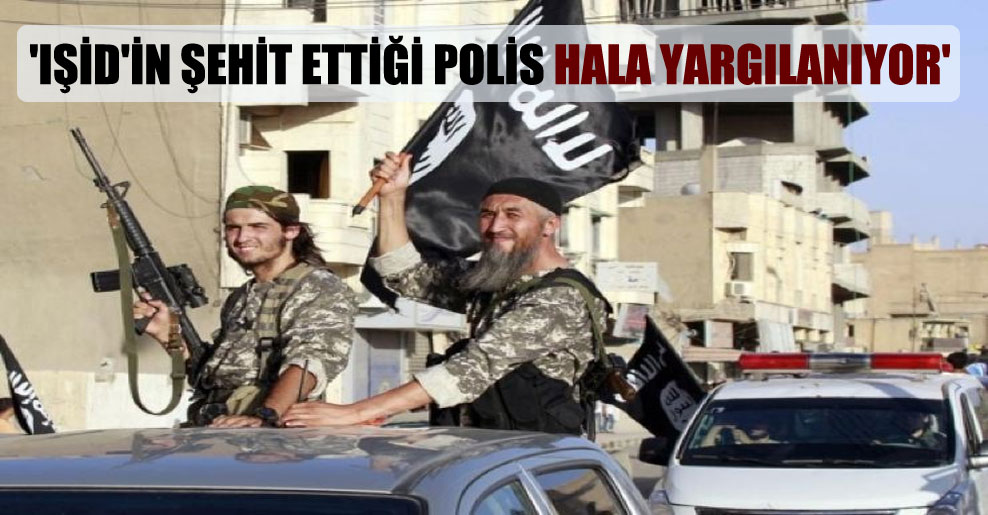 ‘IŞİD’in şehit ettiği polis hala yargılanıyor’