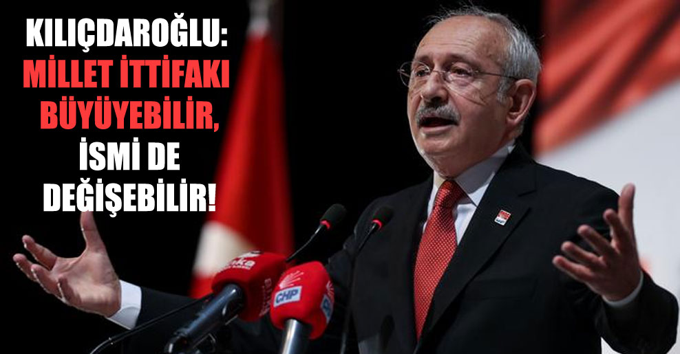 Kılıçdaroğlu: Millet İttifakı büyüyebilir, ismi de değişebilir!