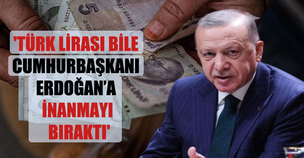 ‘Türk Lirası bile Cumhurbaşkanı Erdoğan’a inanmayı bıraktı’