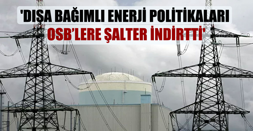 ‘Dışa bağımlı enerji politikaları OSB’lere şalter indirtti’