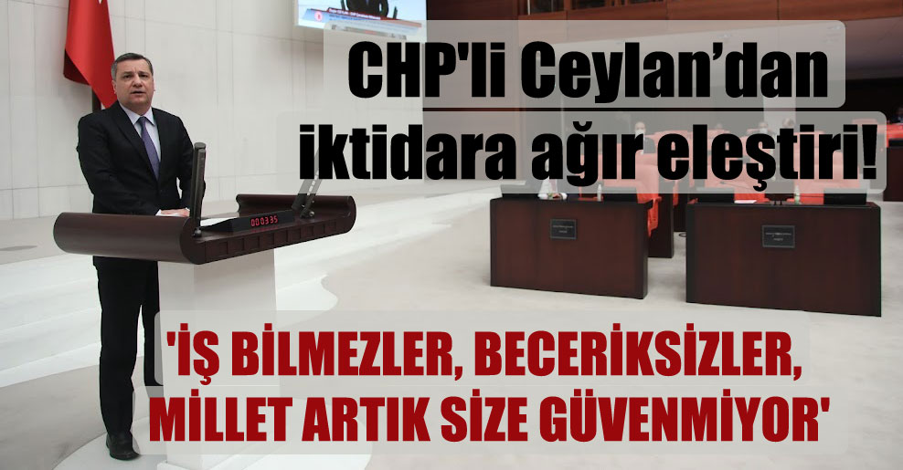 CHP’li Ceylan’dan iktidara ağır eleştiri! ‘İş bilmezler, beceriksizler, millet artık size güvenmiyor’