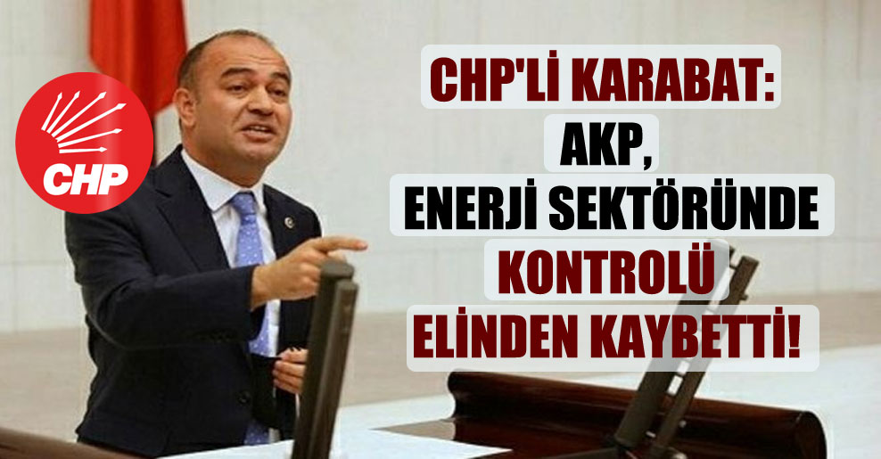 CHP’li Karabat: AKP, enerji sektöründe kontrolü elinden kaybetti!