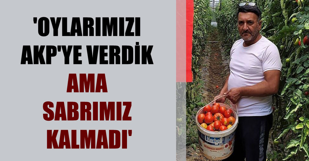 ‘Oylarımızı AKP’ye verdik ama sabrımız kalmadı’