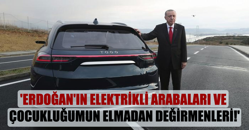 ‘Erdoğan’ın elektrikli arabaları ve çocukluğumun elmadan değirmenleri!’