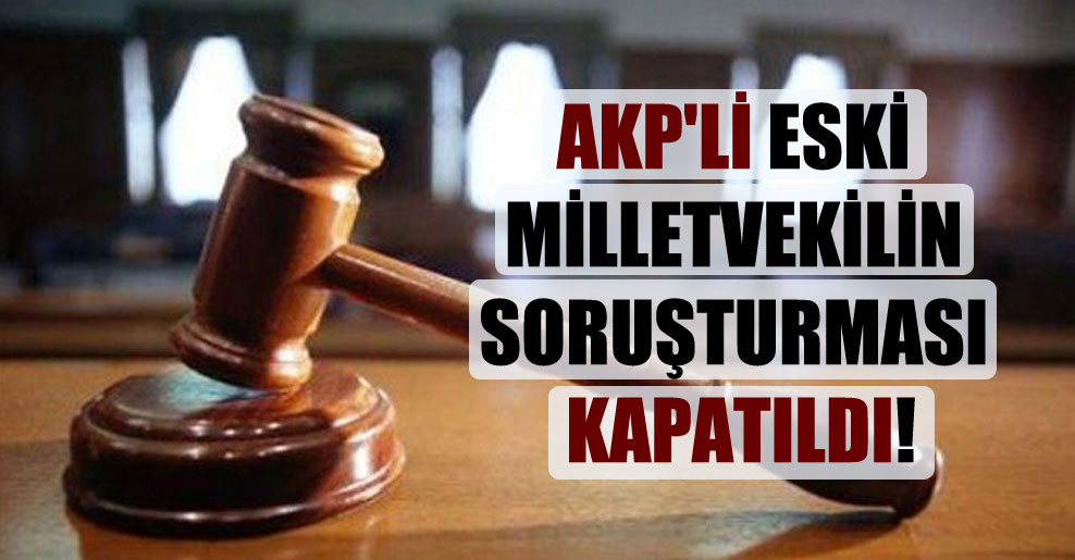 AKP’li eski milletvekilin soruşturması kapatıldı!