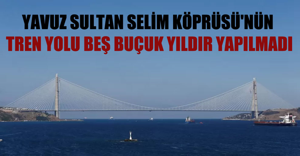 Yavuz Sultan Selim Köprüsü’nün tren yolu beş buçuk yıldır yapılmadı