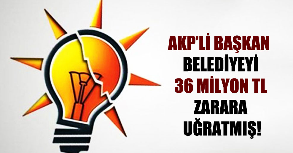 AKP’li Başkan belediyeyi 36 milyon TL zarara uğratmış!