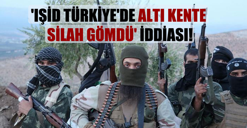 ‘IŞİD Türkiye’de altı kente silah gömdü’ iddiası!