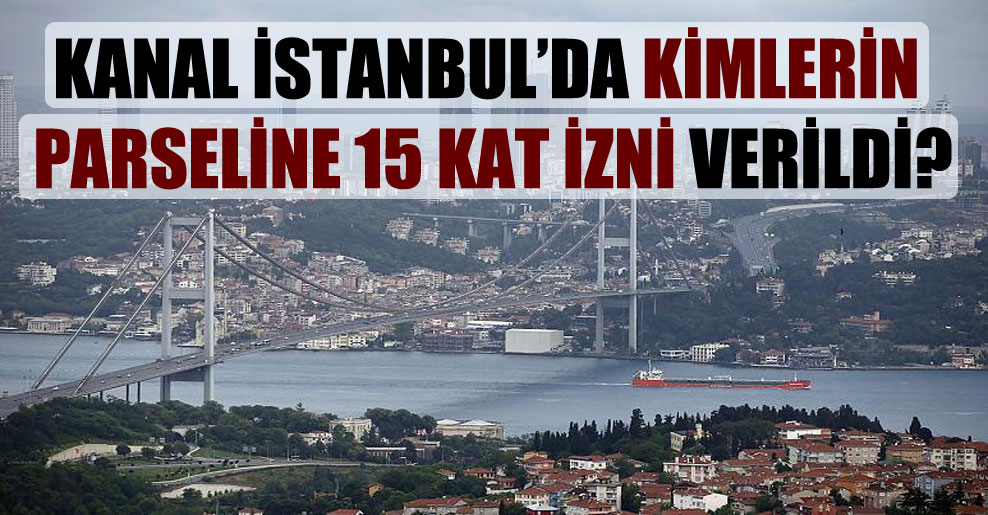 Kanal İstanbul’da kimlerin parseline 15 kat izni verildi?