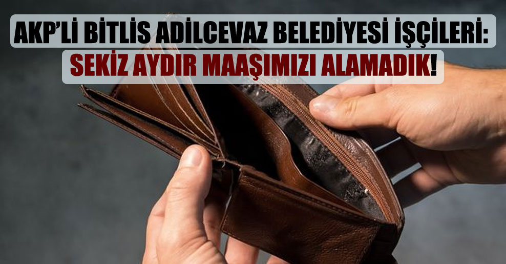AKP’li Bitlis Adilcevaz Belediyesi işçileri: Sekiz aydır maaşımızı alamadık!