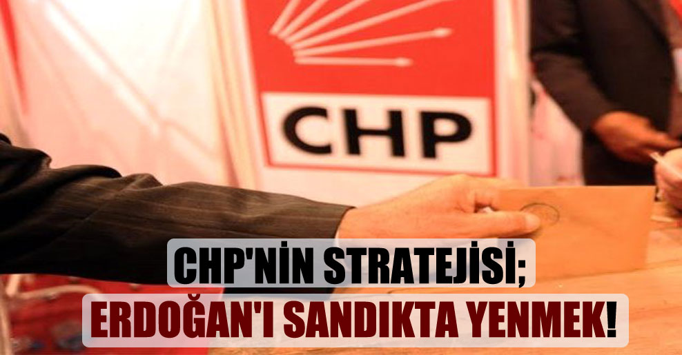 CHP’nin stratejisi; Erdoğan’ı sandıkta yenmek!
