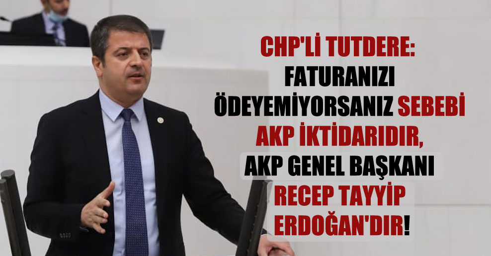 CHP’li Tutdere: Faturanızı ödeyemiyorsanız sebebi AKP iktidarıdır, AKP Genel Başkanı Recep Tayyip Erdoğan’dır!