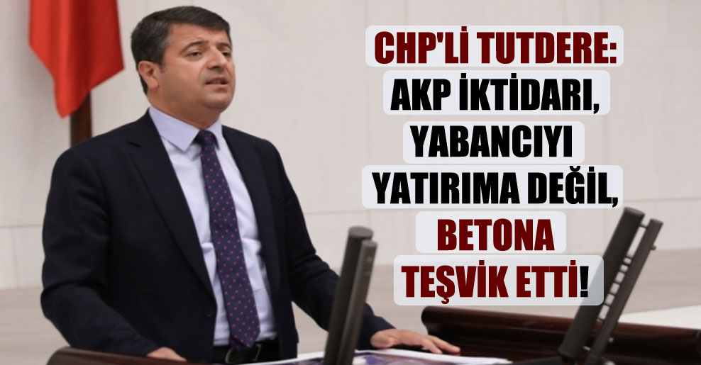 CHP’li Tutdere: AKP iktidarı, yabancıyı yatırıma değil, betona teşvik etti!