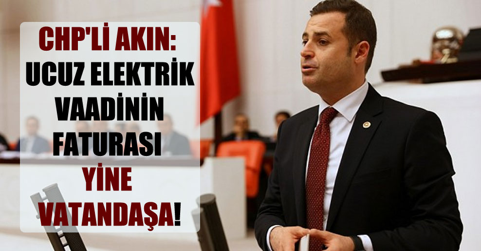 CHP’li Akın: Ucuz elektrik vaadinin faturası yine vatandaşa!