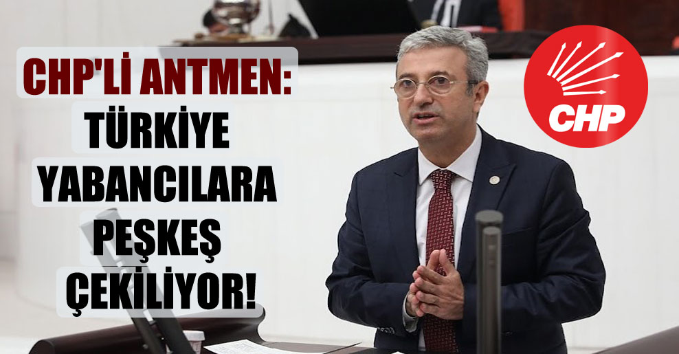 CHP’li Antmen: Türkiye yabancılara peşkeş çekiliyor!