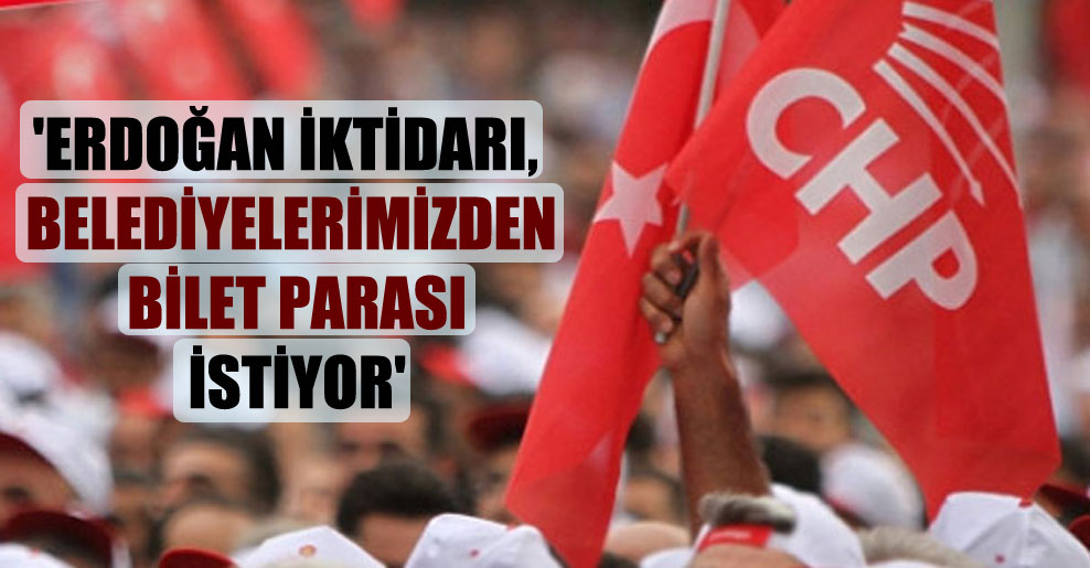 ‘Erdoğan iktidarı, belediyelerimizden bilet parası istiyor’