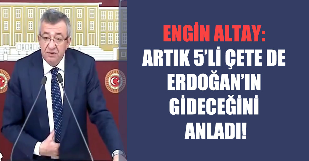 Engin Altay: Artık 5’li çete de Erdoğan’ın gideceğini anladı!
