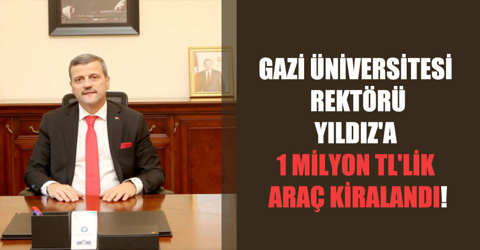Gazi Üniversitesi Rektörü Yıldız’a 1 milyon TL’lik araç kiralandı!