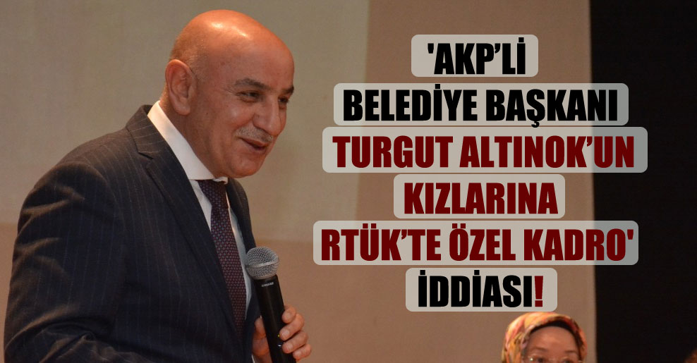 ‘AKP’li belediye başkanı Turgut Altınok’un kızlarına RTÜK’te özel kadro’ iddiası!
