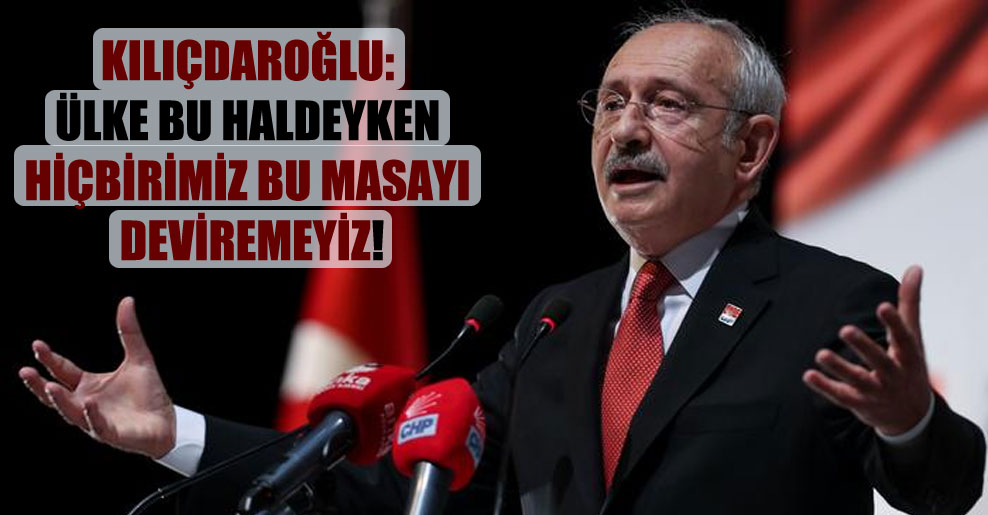 Kılıçdaroğlu: Ülke bu haldeyken hiçbirimiz bu masayı deviremeyiz!