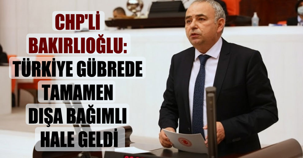 CHP’li Bakırlıoğlu: Türkiye gübrede tamamen dışa bağımlı hale geldi
