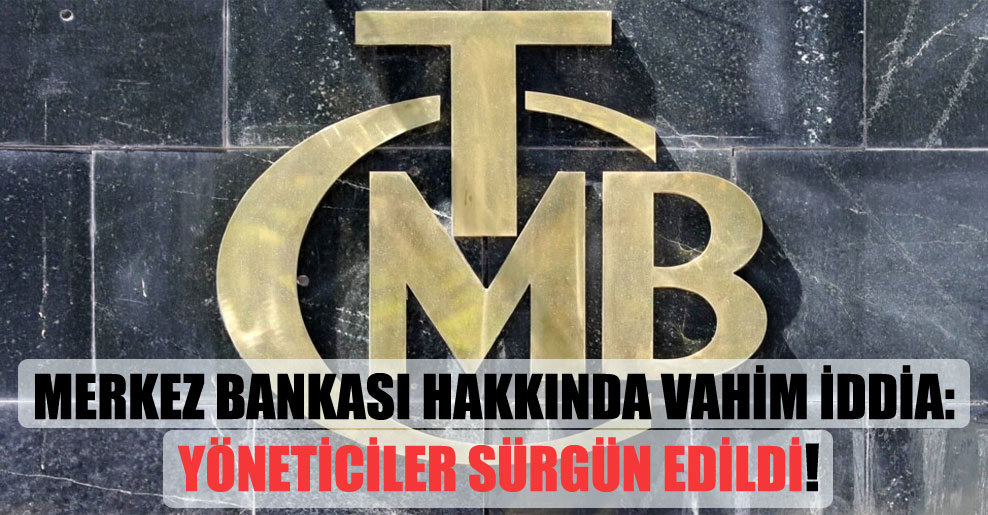 Merkez Bankası hakkında vahim iddia: Yöneticiler sürgün edildi!