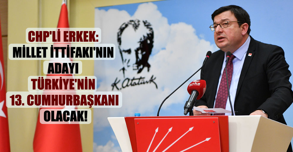 CHP’li Erkek: Millet İttifakı’nın adayı Türkiye’nin 13. cumhurbaşkanı olacak!